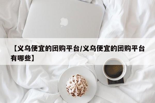 【义乌便宜的团购平台/义乌便宜的团购平台有哪些】