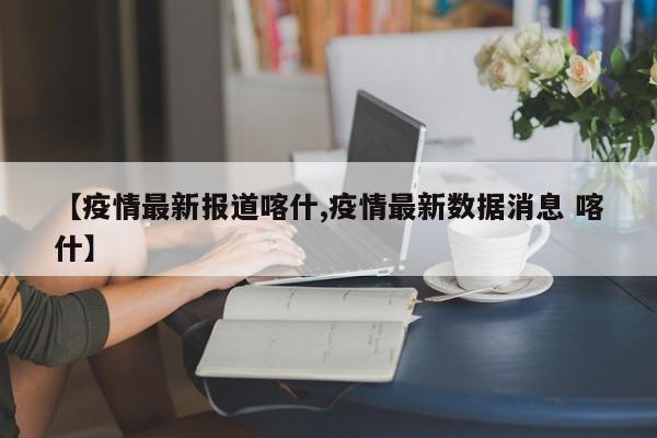 【疫情最新报道喀什,疫情最新数据消息 喀什】